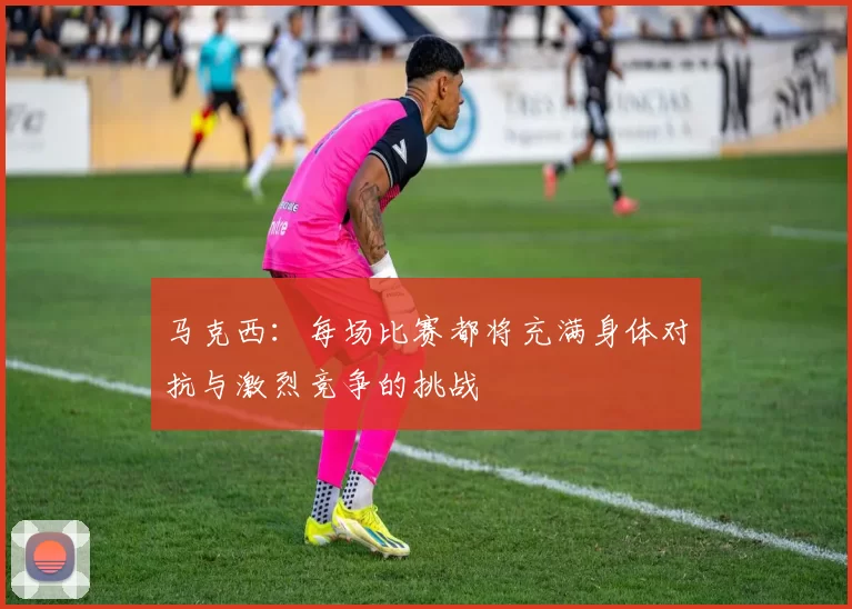 马克西：每场比赛都将充满身体对抗与激烈竞争的挑战