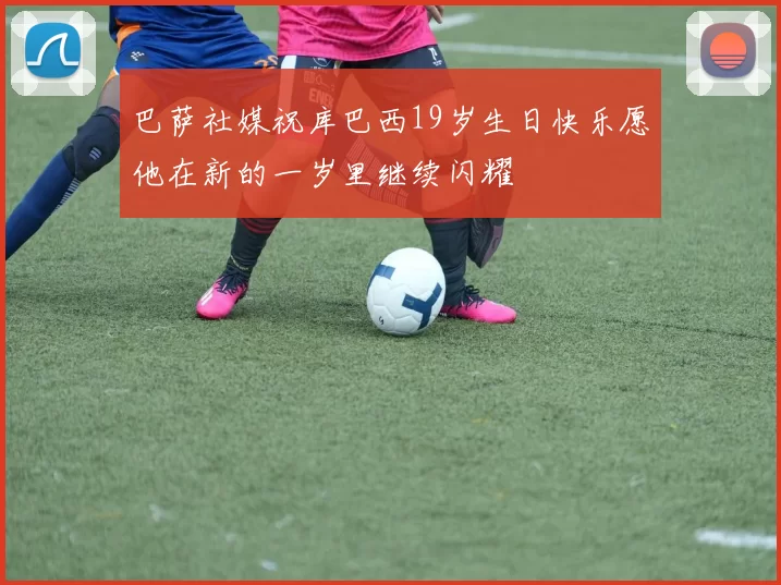 巴萨社媒祝库巴西19岁生日快乐愿他在新的一岁里继续闪耀