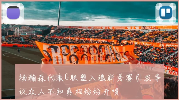 杨瀚森代表G联盟入选新秀赛引发争议众人不知真相纷纷开喷