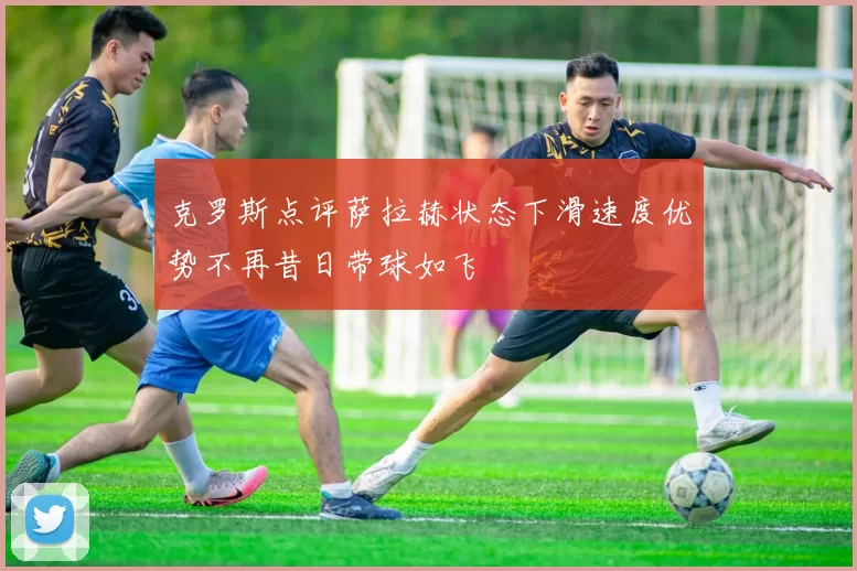 克罗斯点评萨拉赫状态下滑速度优势不再昔日带球如飞